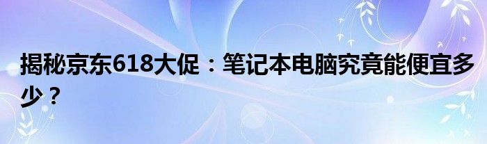 揭秘京东618大促：笔记本电脑究竟能便宜多少？