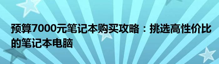预算7000元笔记本购买攻略：挑选高性价比的笔记本电脑