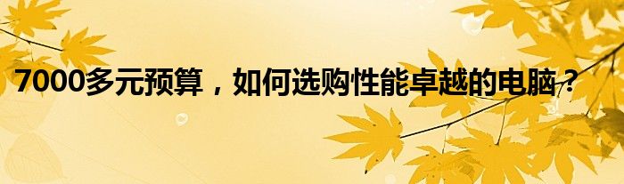 7000多元预算，如何选购性能卓越的电脑？