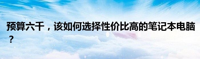预算六千，该如何选择性价比高的笔记本电脑？