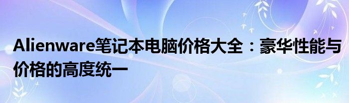 Alienware笔记本电脑价格大全：豪华性能与价格的高度统一