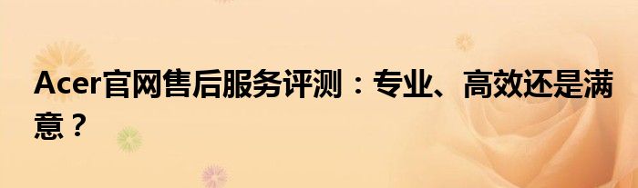 Acer官网售后服务评测：专业、高效还是满意？