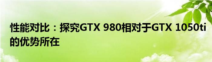 性能对比：探究GTX 980相对于GTX 1050ti的优势所在