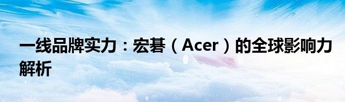 一线品牌实力：宏碁（Acer）的全球影响力解析