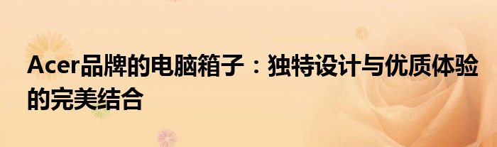 Acer品牌的电脑箱子：独特设计与优质体验的完美结合