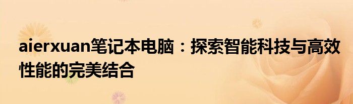aierxuan笔记本电脑：探索智能科技与高效性能的完美结合