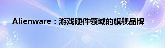 Alienware：游戏硬件领域的旗舰品牌