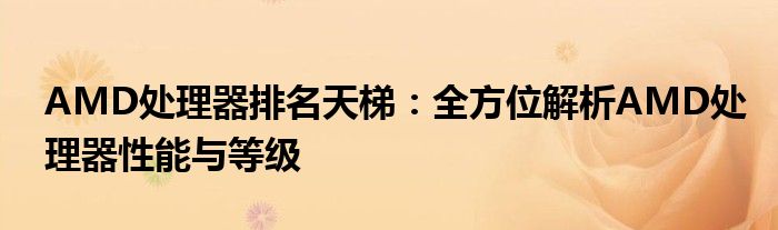 AMD处理器排名天梯：全方位解析AMD处理器性能与等级