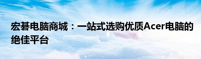 宏碁电脑商城：一站式选购优质Acer电脑的绝佳平台