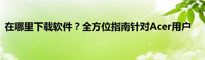 在哪里下载软件？全方位指南针对Acer用户