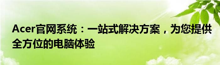 Acer官网系统：一站式解决方案，为您提供全方位的电脑体验