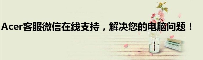 Acer客服微信在线支持，解决您的电脑问题！