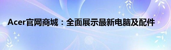 Acer官网商城：全面展示最新电脑及配件