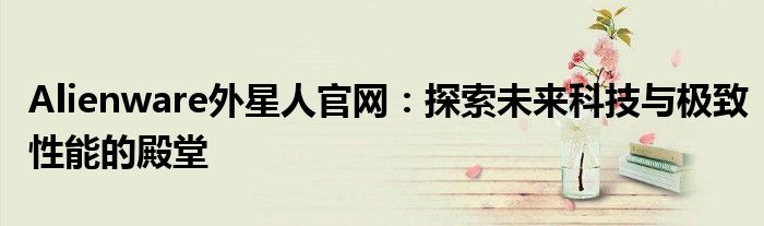 Alienware外星人官网：探索未来科技与极致性能的殿堂