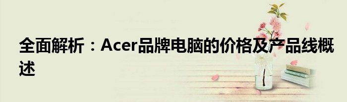 全面解析：Acer品牌电脑的价格及产品线概述