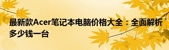 最新款Acer笔记本电脑价格大全：全面解析多少钱一台