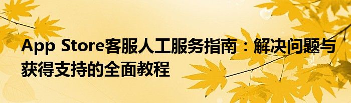 App Store客服人工服务指南：解决问题与获得支持的全面教程