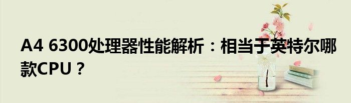 A4 6300处理器性能解析：相当于英特尔哪款CPU？