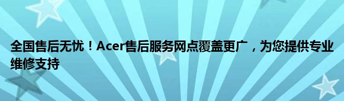 全国售后无忧！Acer售后服务网点覆盖更广，为您提供专业维修支持