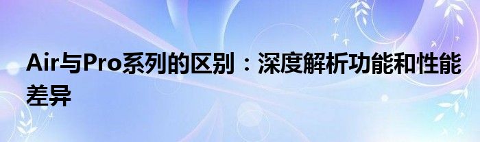 Air与Pro系列的区别：深度解析功能和性能差异