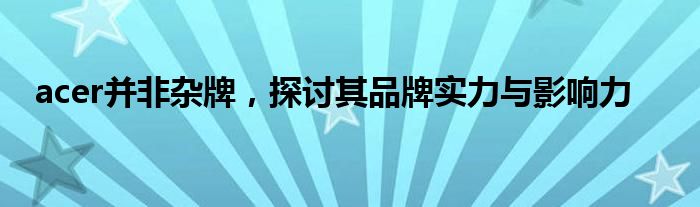 acer并非杂牌，探讨其品牌实力与影响力