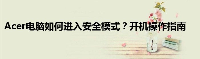 Acer电脑如何进入安全模式？开机操作指南