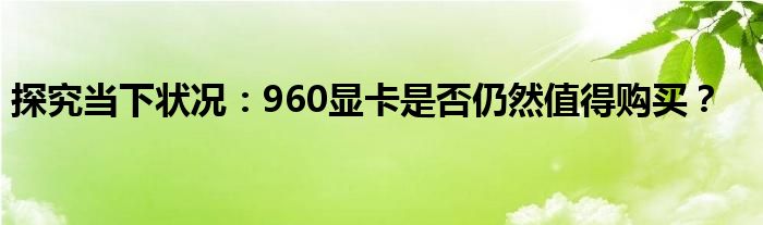探究当下状况：960显卡是否仍然值得购买？