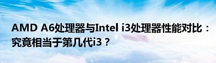 AMD A6处理器与Intel i3处理器性能对比：究竟相当于第几代i3？
