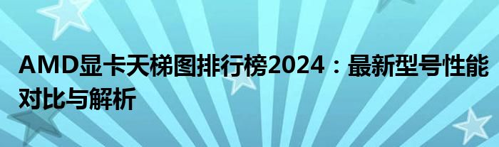 AMD显卡天梯图排行榜2024：最新型号性能对比与解析