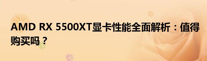 AMD RX 5500XT显卡性能全面解析：值得购买吗？