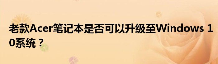老款Acer笔记本是否可以升级至Windows 10系统？
