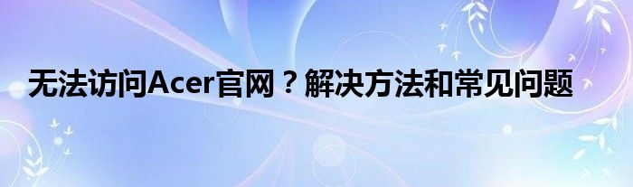 无法访问Acer官网？解决方法和常见问题