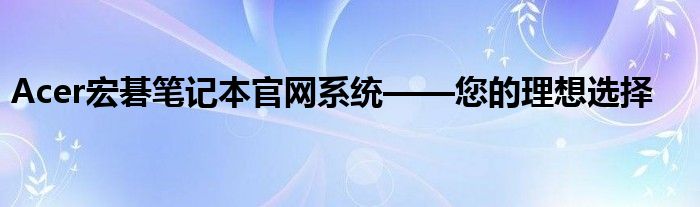 Acer宏碁笔记本官网系统——您的理想选择
