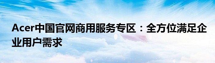 Acer中国官网商用服务专区：全方位满足企业用户需求