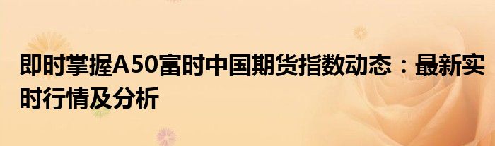 即时掌握A50富时中国期货指数动态：最新实时行情及分析
