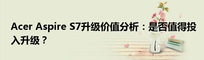 Acer Aspire S7升级价值分析：是否值得投入升级？