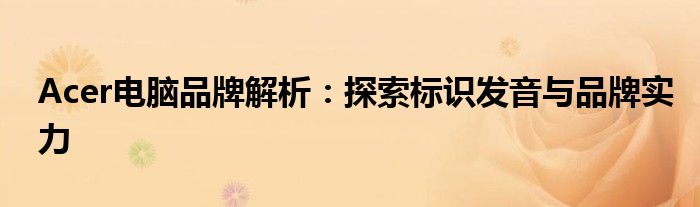 Acer电脑品牌解析：探索标识发音与品牌实力