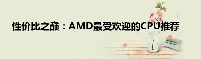 性价比之巅：AMD最受欢迎的CPU推荐