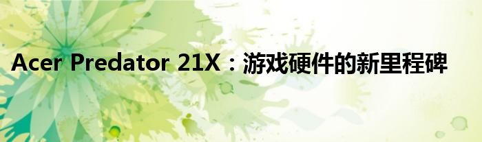 Acer Predator 21X：游戏硬件的新里程碑