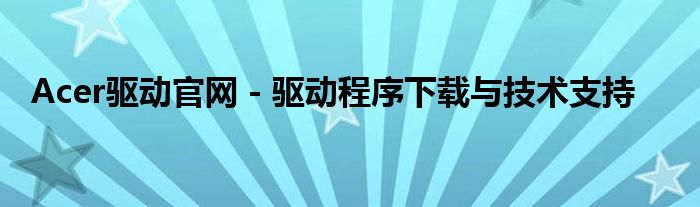 Acer驱动官网 - 驱动程序下载与技术支持