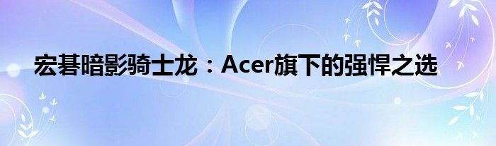 宏碁暗影骑士龙：Acer旗下的强悍之选