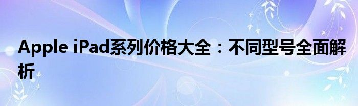 Apple iPad系列价格大全：不同型号全面解析