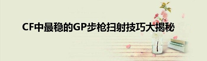 CF中最稳的GP步枪扫射技巧大揭秘