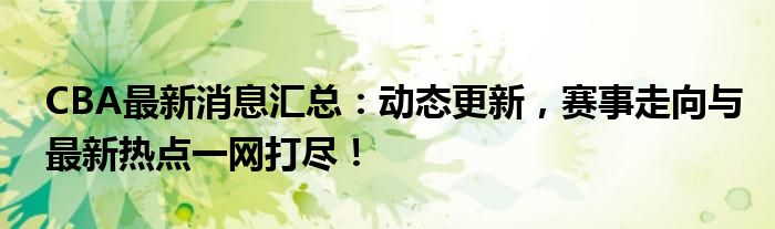 CBA最新消息汇总：动态更新，赛事走向与最新热点一网打尽！
