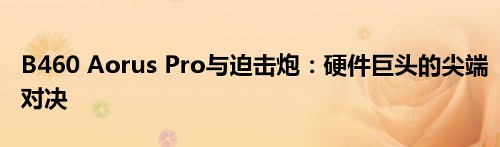 B460 Aorus Pro与迫击炮：硬件巨头的尖端对决