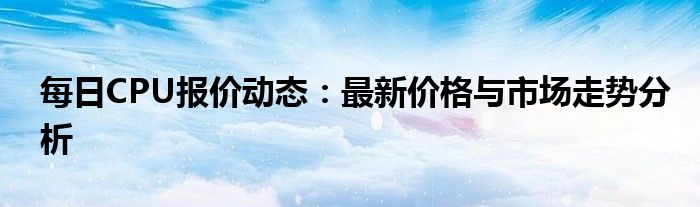 每日CPU报价动态：最新价格与市场走势分析