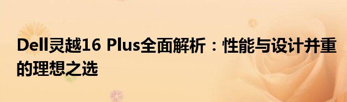 Dell灵越16 Plus全面解析：性能与设计并重的理想之选