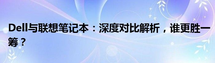 Dell与联想笔记本：深度对比解析，谁更胜一筹？