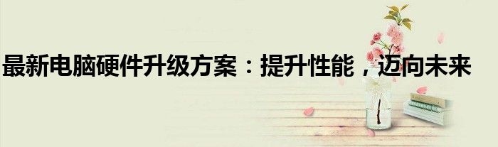 最新电脑硬件升级方案：提升性能，迈向未来