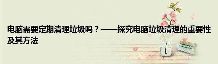 电脑需要定期清理垃圾吗？——探究电脑垃圾清理的重要性及其方法